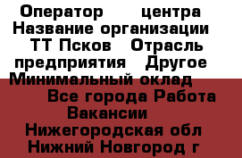 Оператор Call-центра › Название организации ­ ТТ-Псков › Отрасль предприятия ­ Другое › Минимальный оклад ­ 17 000 - Все города Работа » Вакансии   . Нижегородская обл.,Нижний Новгород г.